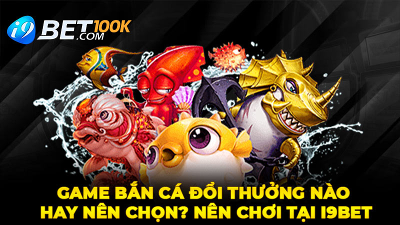 Game Bắn Cá Đổi Thưởng Nào Hay Nên Chọn? Nên Chơi Tại I9bet